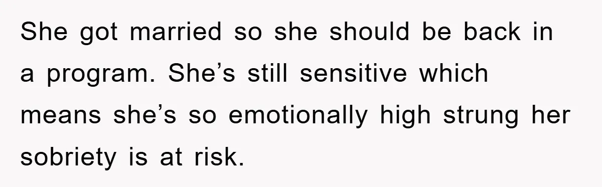 She got married so she should be back in a program. She’s still sensitive which means she’s so emotionally high strung her sobriety is at risk.