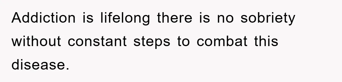 Addiction is lifelong there is no sobriety without constant steps to combat this disease.