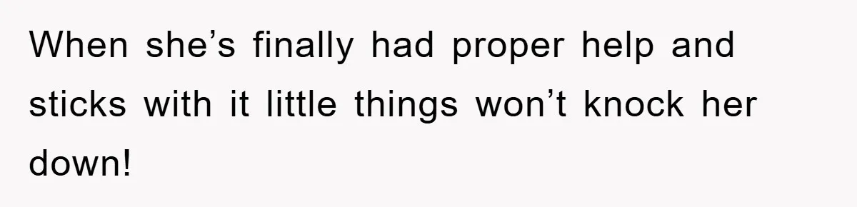 When she’s finally had proper help and sticks with it little things won’t knock her down!