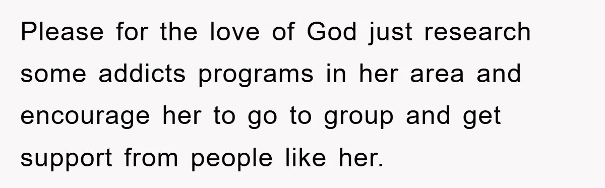 Please for the love of God just research some addicts programs in her area and encourage her to go to group and get support from people like her.