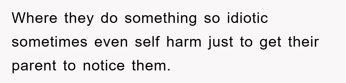 Where they do something so idiotic sometimes even self harm just to get their parent to notice them.
