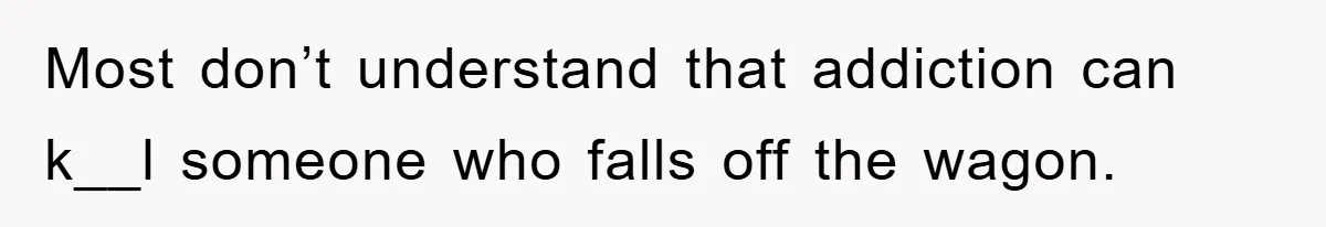 Most don’t understand that addiction can k__l someone who falls off the wagon.