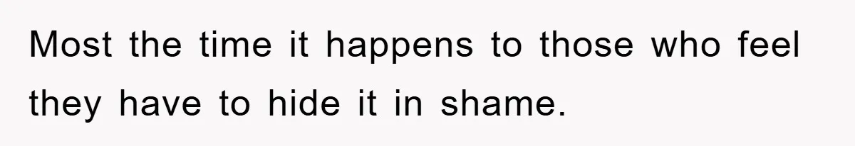 Most the time it happens to those who feel they have to hide it in shame.