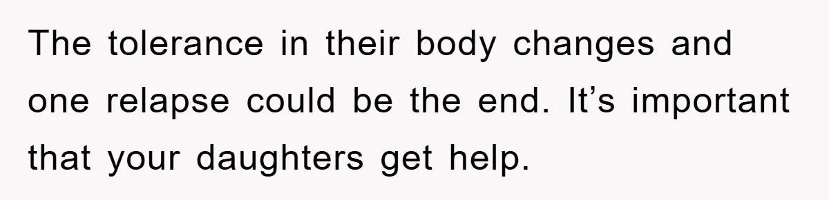 The tolerance in their body changes and one relapse could be the end. It’s important that your daughters get help.