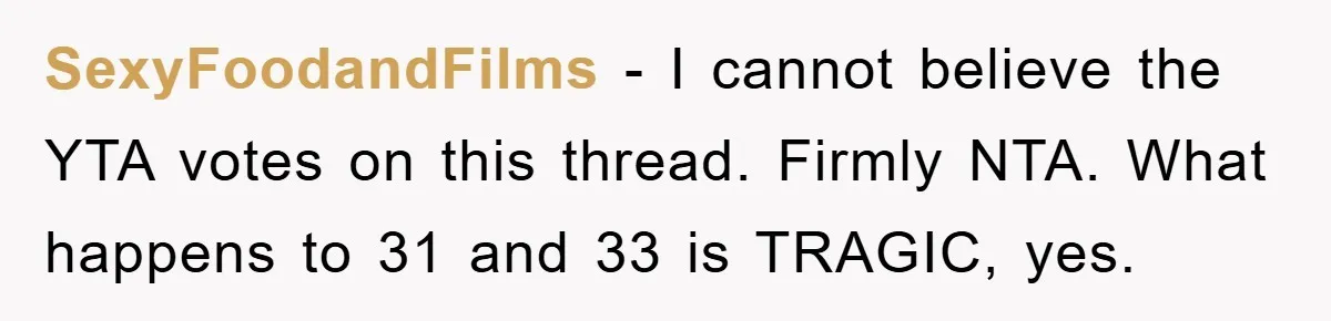 SexyFoodandFilms − I cannot believe the YTA votes on this thread. Firmly NTA. What happens to 31 and 33 is TRAGIC, yes.