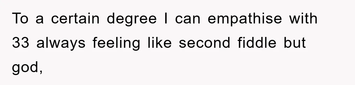 To a certain degree I can empathise with 33 always feeling like second fiddle but god,