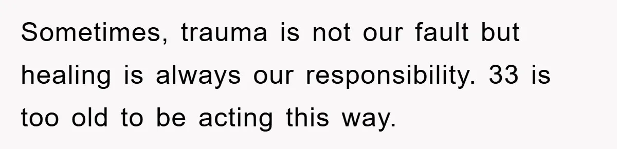 Sometimes, trauma is not our fault but healing is always our responsibility. 33 is too old to be acting this way.