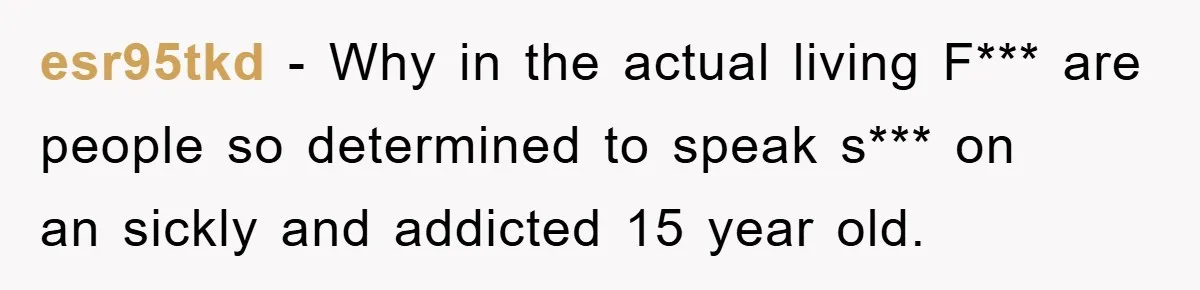 esr95tkd − Why in the actual living F*** are people so determined to speak s*** on an sickly and addicted 15 year old.