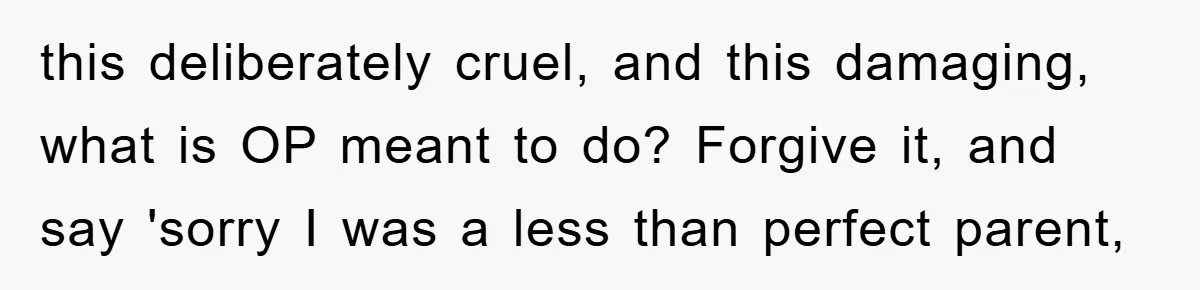 this deliberately cruel, and this damaging, what is OP meant to do? Forgive it, and say 'sorry I was a less than perfect parent,