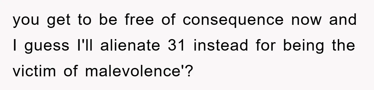 you get to be free of consequence now and I guess I'll alienate 31 instead for being the victim of malevolence'?