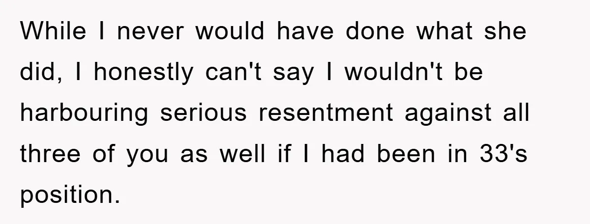 While I never would have done what she did, I honestly can't say I wouldn't be harbouring serious resentment against all three of you as well if I had been...