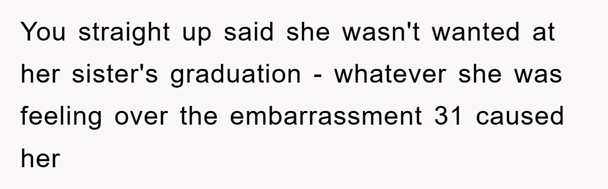 You straight up said she wasn't wanted at her sister's graduation - whatever she was feeling over the embarrassment 31 caused her