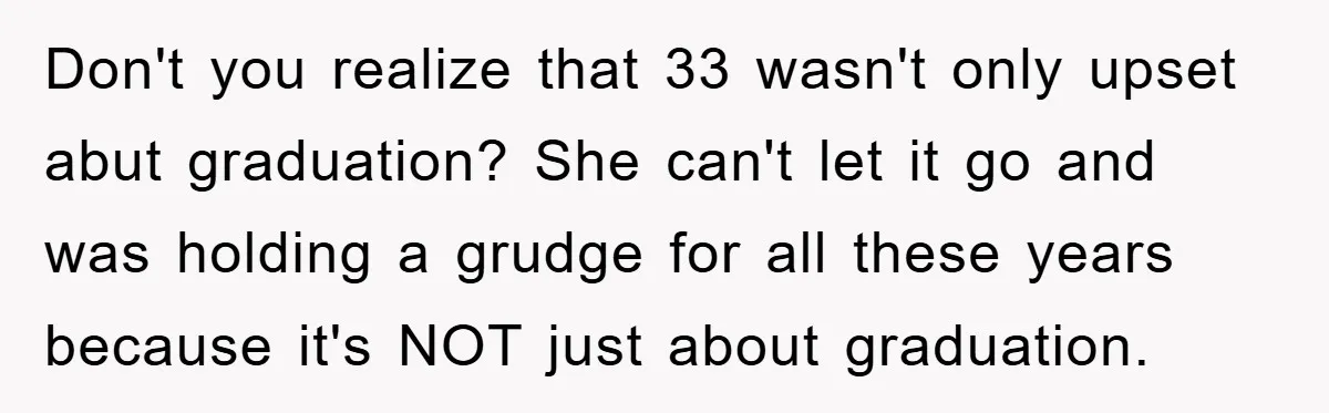 Don't you realize that 33 wasn't only upset abut graduation? She can't let it go and was holding a grudge for all these years because it's NOT just about graduation.