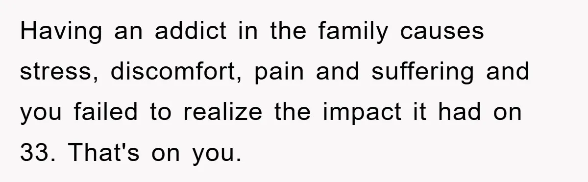 Having an addict in the family causes stress, discomfort, pain and suffering and you failed to realize the impact it had on 33. That's on you.