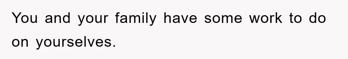 You and your family have some work to do on yourselves.