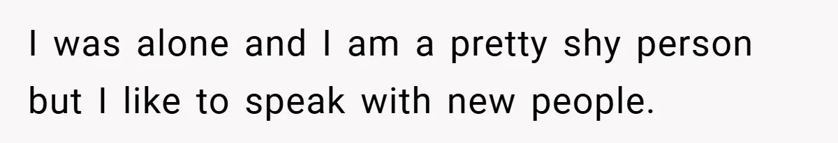I was alone and I am a pretty shy person but I like to speak with new people.