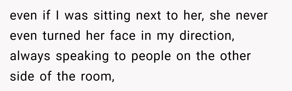 even if I was sitting next to her, she never even turned her face in my direction, always speaking to people on the other side of the room,