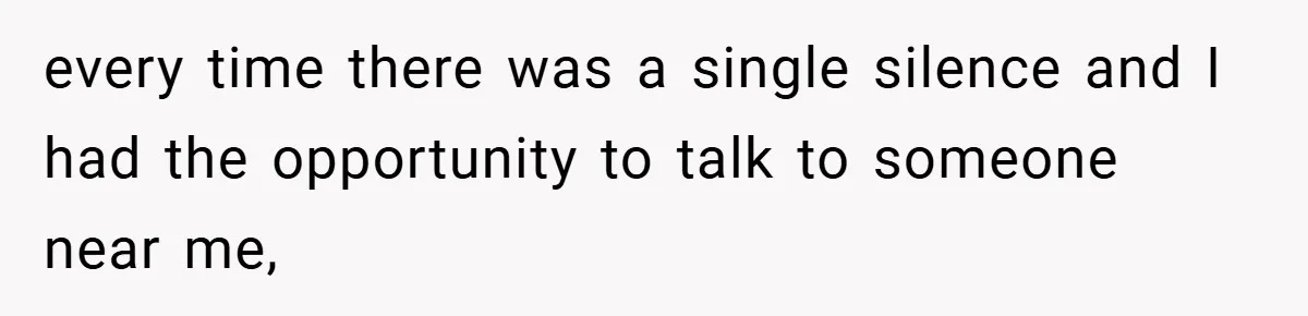 every time there was a single silence and I had the opportunity to talk to someone near me,