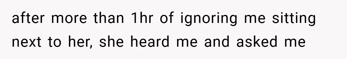 after more than 1hr of ignoring me sitting next to her, she heard me and asked me