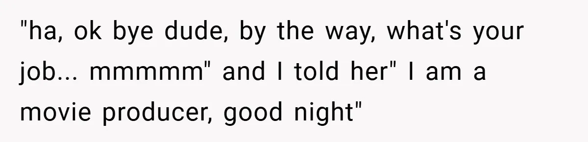 "ha, ok bye dude, by the way, what's your job... mmmmm" and I told her" I am a movie producer, good night"