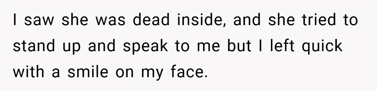I saw she was dead inside, and she tried to stand up and speak to me but I left quick with a smile on my face.