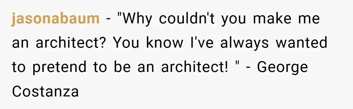 jasonabaum − "Why couldn't you make me an architect? You know I've always wanted to pretend to be an architect! " - George Costanza