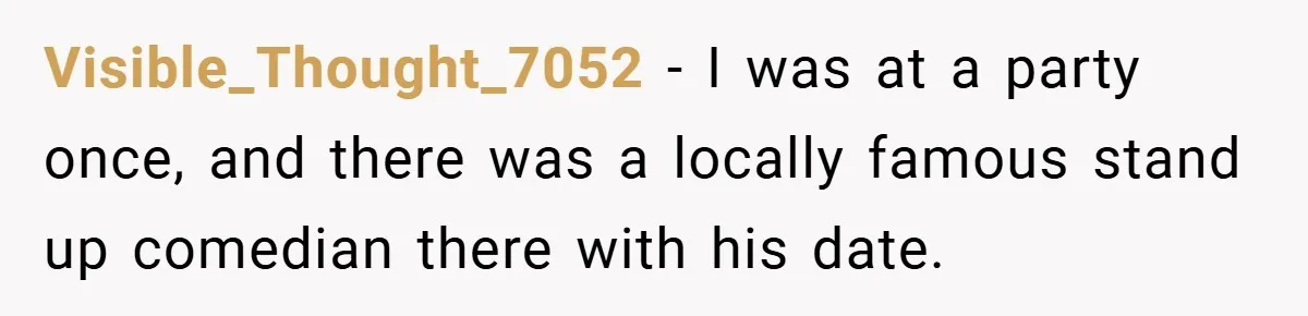 Visible_Thought_7052 − I was at a party once, and there was a locally famous stand up comedian there with his date.