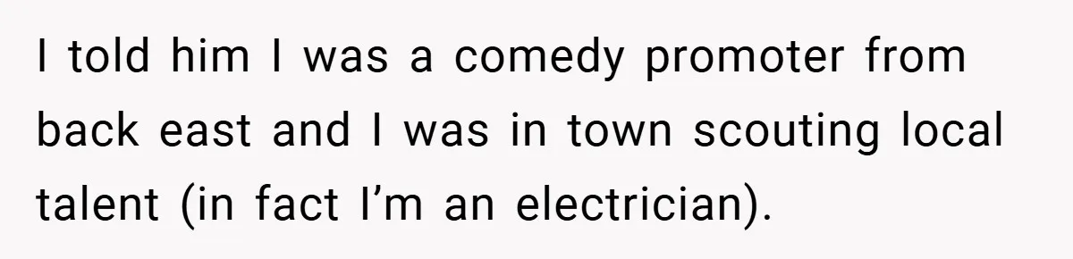 I told him I was a comedy promoter from back east and I was in town scouting local talent (in fact I’m an electrician).