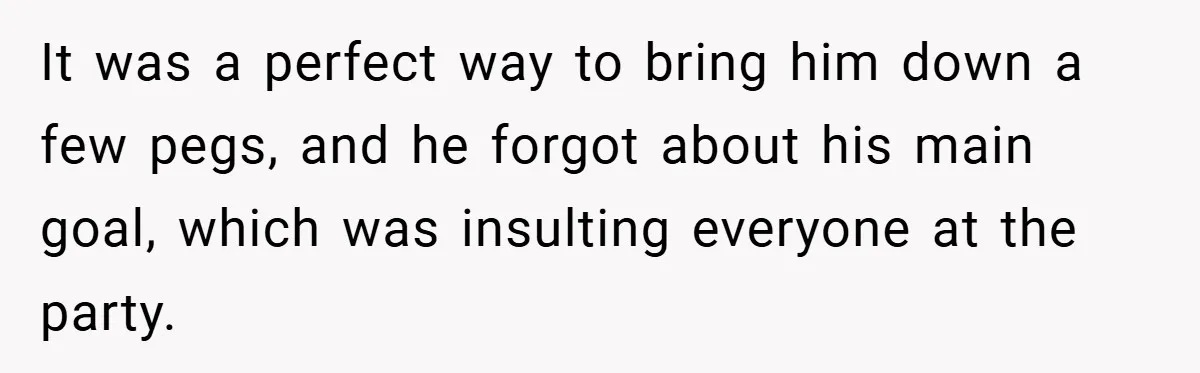It was a perfect way to bring him down a few pegs, and he forgot about his main goal, which was insulting everyone at the party.