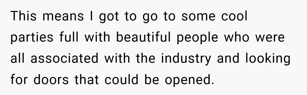 This means I got to go to some cool parties full with beautiful people who were all associated with the industry and looking for doors that could be opened.