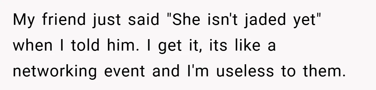 My friend just said "She isn't jaded yet" when I told him. I get it, its like a networking event and I'm useless to them.