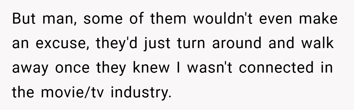 But man, some of them wouldn't even make an excuse, they'd just turn around and walk away once they knew I wasn't connected in the movie/tv industry.