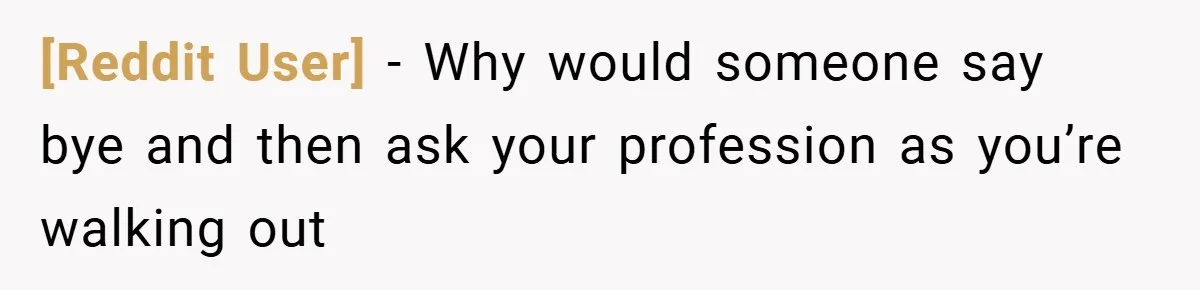 [Reddit User] − Why would someone say bye and then ask your profession as you’re walking out