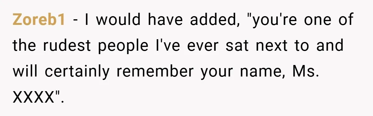 Zoreb1 − I would have added, "you're one of the rudest people I've ever sat next to and will certainly remember your name, Ms. XXXX".