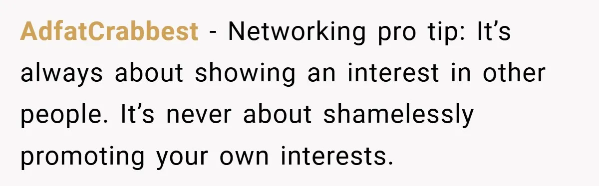 AdfatCrabbest − Networking pro tip: It’s always about showing an interest in other people. It’s never about shamelessly promoting your own interests.
