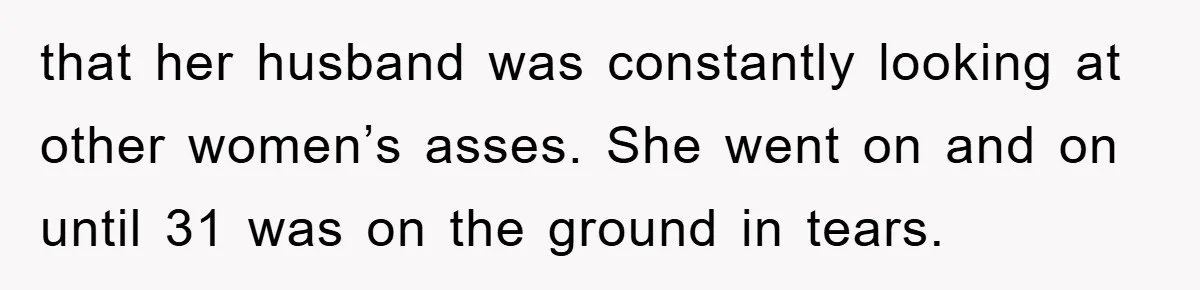 that her husband was constantly looking at other women’s asses. She went on and on until 31 was on the ground in tears.