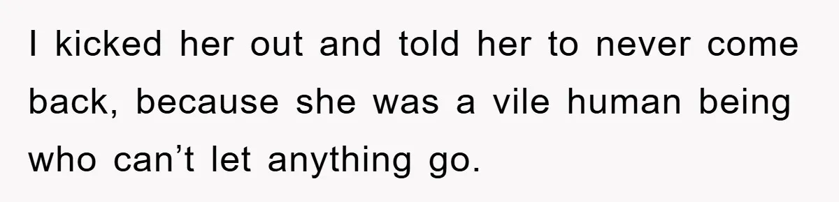 I kicked her out and told her to never come back, because she was a vile human being who can’t let anything go.