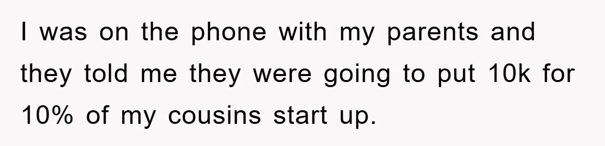 I was on the phone with my parents and they told me they were going to put 10k for 10% of my cousins start up.