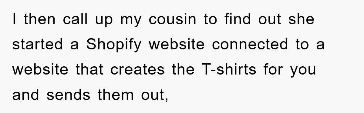 I then call up my cousin to find out she started a Shopify website connected to a website that creates the T-shirts for you and sends them out,