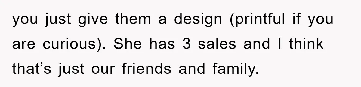 you just give them a design (printful if you are curious). She has 3 sales and I think that’s just our friends and family.