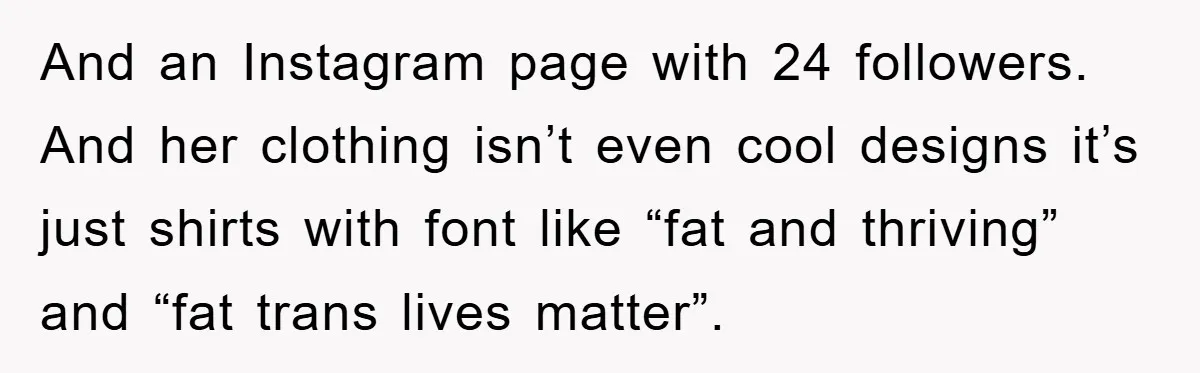 And an Instagram page with 24 followers. And her clothing isn’t even cool designs it’s just shirts with font like “fat and thriving” and “fat trans lives matter”.