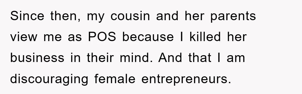 Since then, my cousin and her parents view me as POS because I killed her business in their mind. And that I am discouraging female entrepreneurs.