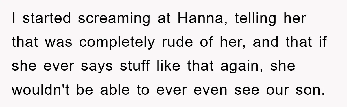 I started screaming at Hanna, telling her that was completely rude of her, and that if she ever says stuff like that again, she wouldn't be able to ever even...