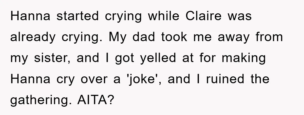 Hanna started crying while Claire was already crying. My dad took me away from my sister, and I got yelled at for making Hanna cry over a 'joke', and I...