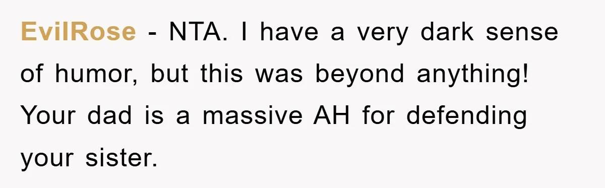 EviIRose − NTA. I have a very dark sense of humor, but this was beyond anything! Your dad is a massive AH for defending your sister.
