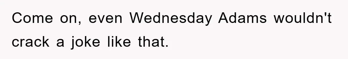 Come on, even Wednesday Adams wouldn't crack a joke like that.