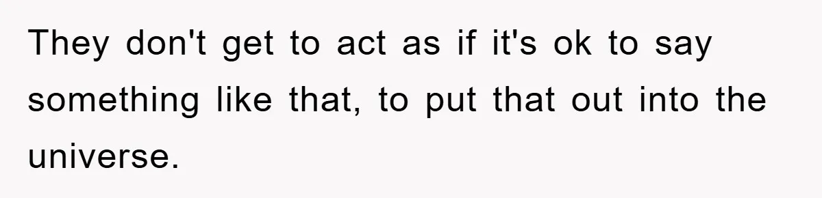 They don't get to act as if it's ok to say something like that, to put that out into the universe.