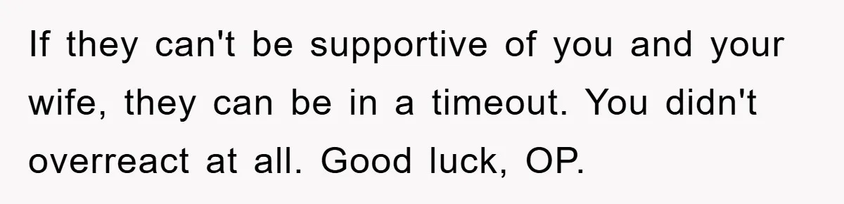 If they can't be supportive of you and your wife, they can be in a timeout. You didn't overreact at all. Good luck, OP.
