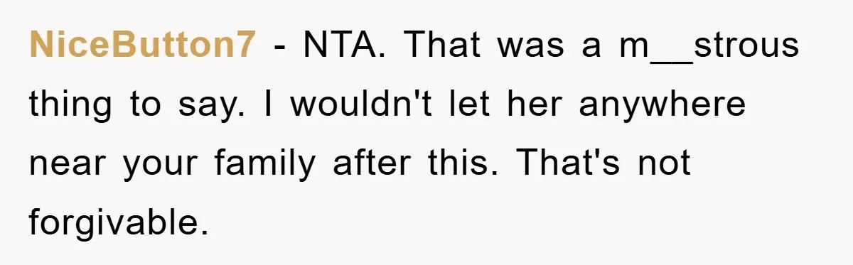 NiceButton7 − NTA. That was a m__strous thing to say. I wouldn't let her anywhere near your family after this. That's not forgivable.
