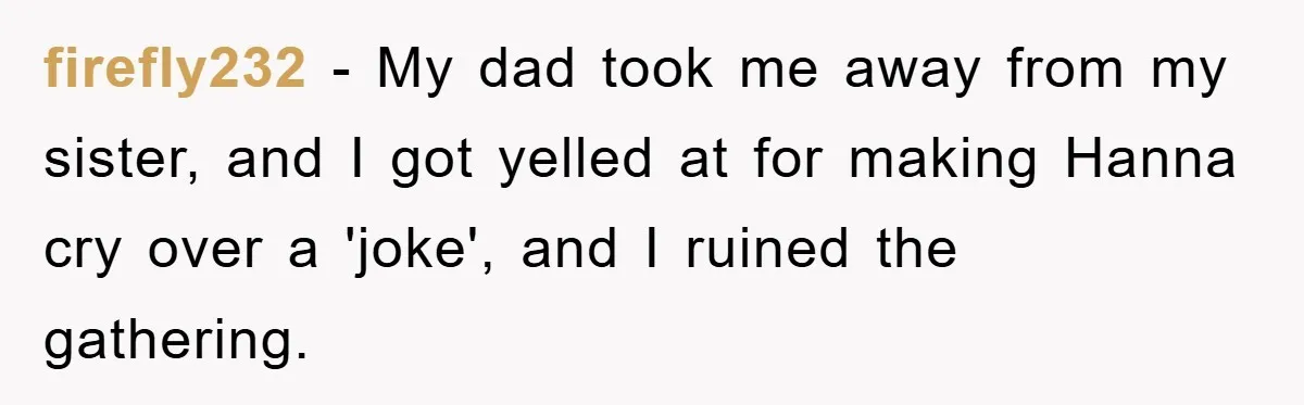 firefly232 − My dad took me away from my sister, and I got yelled at for making Hanna cry over a 'joke', and I ruined the gathering.